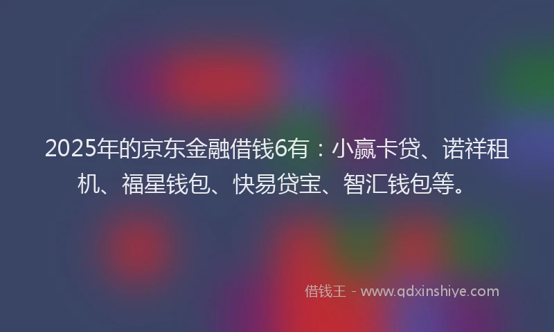 2025年的京东金融借钱6有：小赢卡贷、诺祥租机、福星钱包、快易贷宝、智汇钱包等。