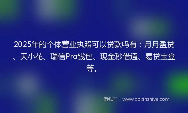 2025年的个体营业执照可以贷款吗有：月月盈贷、天小花、瑞信Pro钱包、现金秒借通、易贷宝盒等。