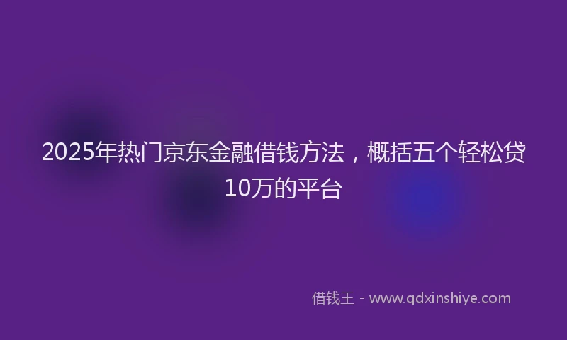 2025年热门京东金融借钱方法，概括五个轻松贷10万的平台