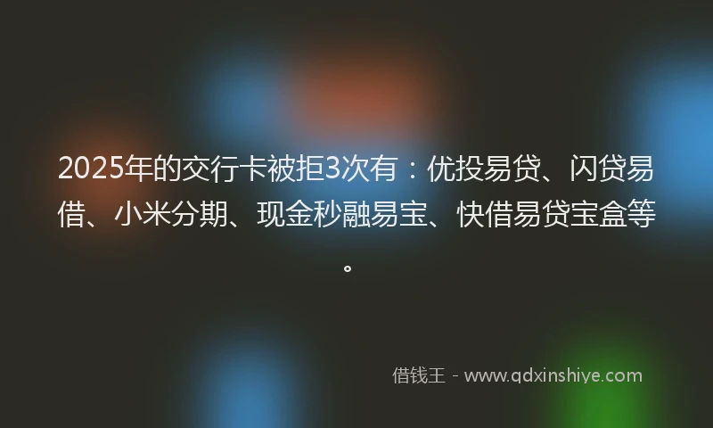 2025年的交行卡被拒3次有：优投易贷、闪贷易借、小米分期、现金秒融易宝、快借易贷宝盒等。