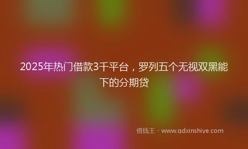 2025年热门借款3千平台，罗列五个无视双黑能下的分期贷