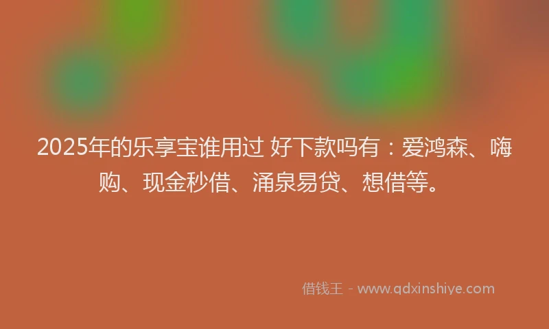 2025年的乐享宝谁用过 好下款吗有：爱鸿森、嗨购、现金秒借、涌泉易贷、想借等。