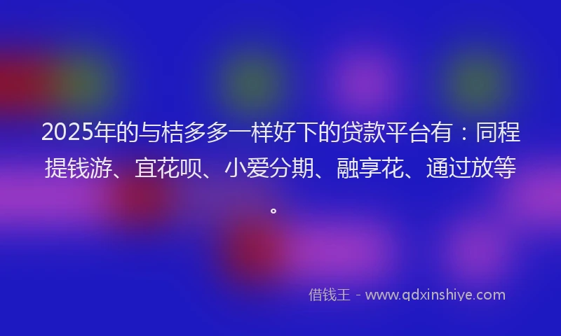 2025年的与桔多多一样好下的贷款平台有：同程提钱游、宜花呗、小爱分期、融享花、通过放等。