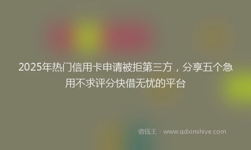 2025年热门信用卡申请被拒第三方，分享五个急用不求评分快借无忧的平台