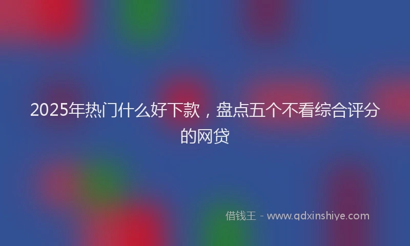 2025年热门什么好下款，盘点五个不看综合评分的网贷