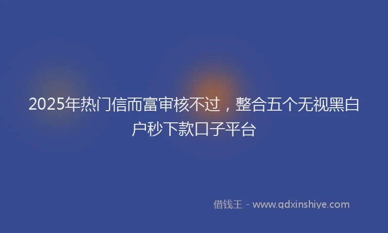 2025年热门信而富审核不过，整合五个无视黑白户秒下款口子平台
