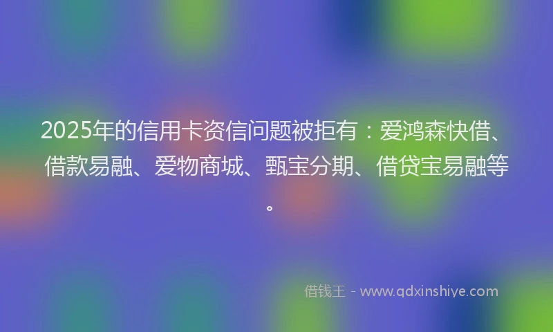 2025年的信用卡资信问题被拒有：爱鸿森快借、借款易融、爱物商城、甄宝分期、借贷宝易融等。