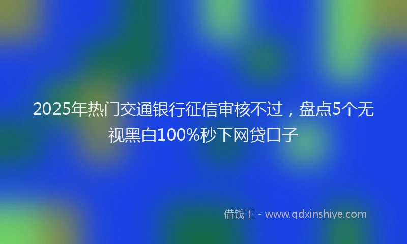 2025年热门交通银行征信审核不过，盘点5个无视黑白100%秒下网贷口子