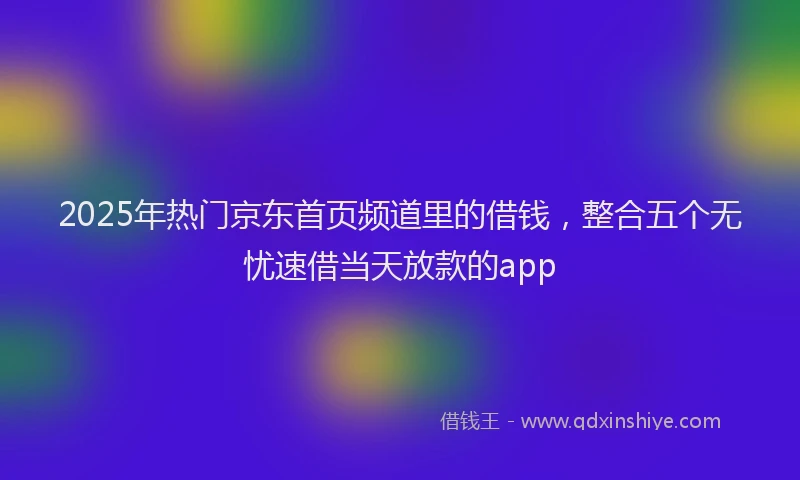 2025年热门京东首页频道里的借钱，整合五个无忧速借当天放款的app