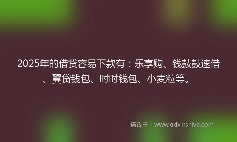 2025年的借贷容易下款有：乐享购、钱鼓鼓速借、翼贷钱包、时时钱包、小麦粒等。