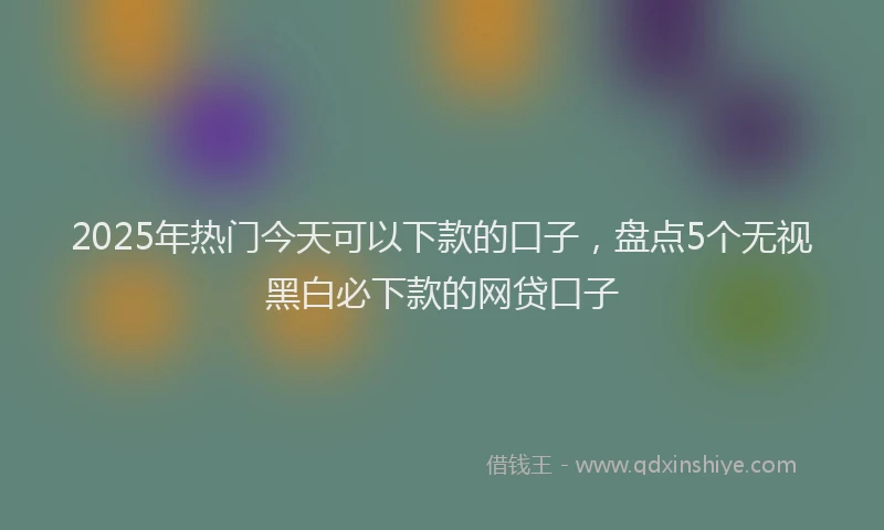 2025年热门今天可以下款的口子，盘点5个无视黑白必下款的网贷口子