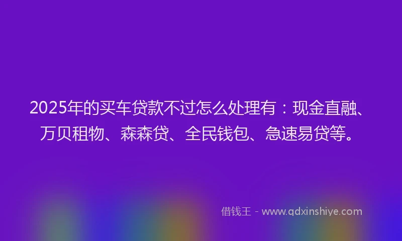 2025年的买车贷款不过怎么处理有：现金直融、万贝租物、森森贷、全民钱包、急速易贷等。