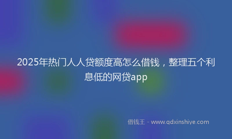 2025年热门人人贷额度高怎么借钱，整理五个利息低的网贷app
