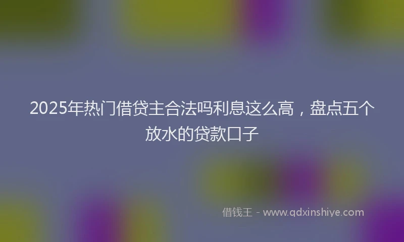 2025年热门借贷主合法吗利息这么高，盘点五个放水的贷款口子