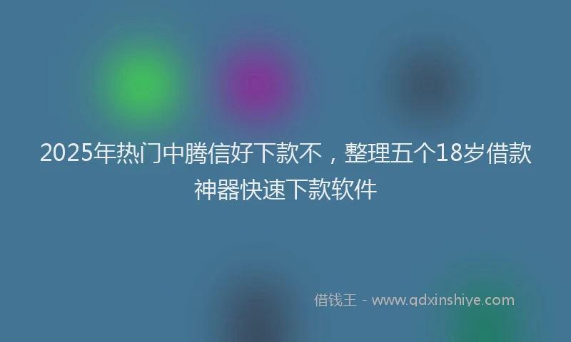 2025年热门中腾信好下款不，整理五个18岁借款神器快速下款软件