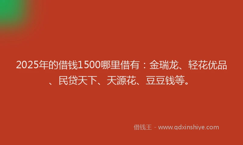 2025年的借钱1500哪里借有：金瑞龙、轻花优品、民贷天下、天源花、豆豆钱等。