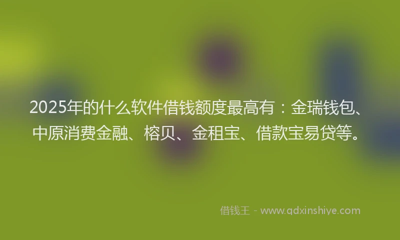 2025年的什么软件借钱额度最高有：金瑞钱包、中原消费金融、榕贝、金租宝、借款宝易贷等。