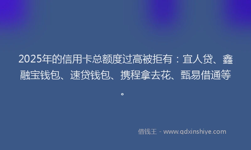 2025年的信用卡总额度过高被拒有：宜人贷、鑫融宝钱包、速贷钱包、携程拿去花、甄易借通等。