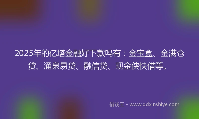2025年的亿塔金融好下款吗有：金宝盒、金满仓贷、涌泉易贷、融信贷、现金侠快借等。