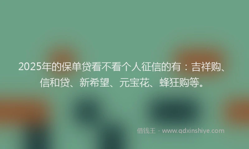 2025年的保单贷看不看个人征信的有：吉祥购、信和贷、新希望、元宝花、蜂狂购等。