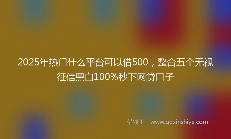 2025年热门什么平台可以借500，整合五个无视征信黑白100%秒下网贷口子