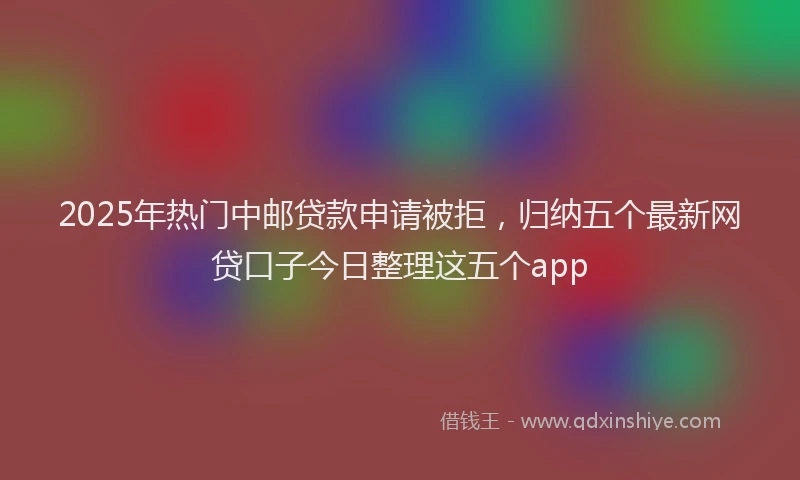 2025年热门中邮贷款申请被拒，归纳五个最新网贷口子今日整理这五个app