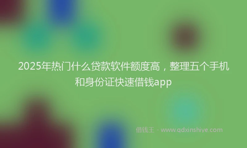 2025年热门什么贷款软件额度高，整理五个手机和身份证快速借钱app