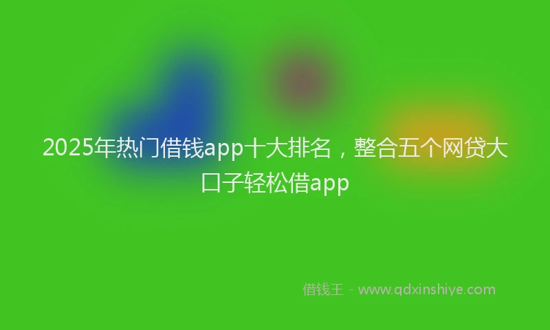 2025年热门借钱app十大排名，整合五个网贷大口子轻松借app