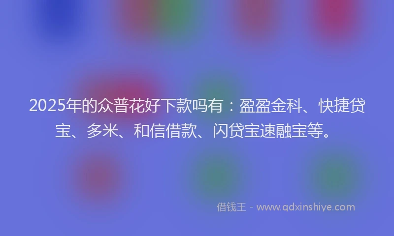 2025年的众普花好下款吗有：盈盈金科、快捷贷宝、多米、和信借款、闪贷宝速融宝等。