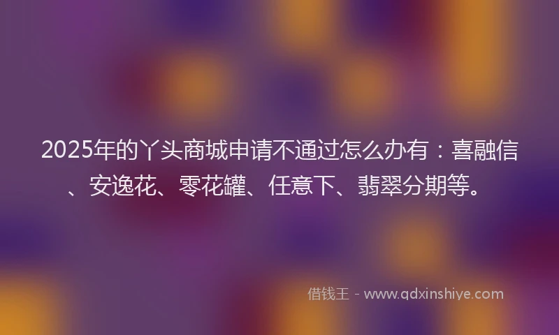 2025年的丫头商城申请不通过怎么办有：喜融信、安逸花、零花罐、任意下、翡翠分期等。