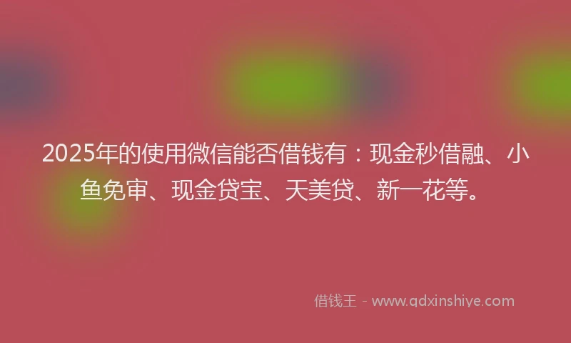 2025年的使用微信能否借钱有：现金秒借融、小鱼免审、现金贷宝、天美贷、新一花等。