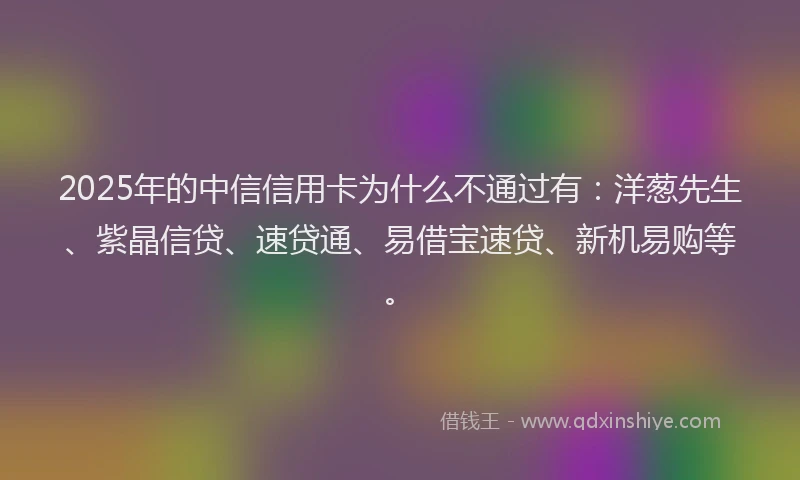 2025年的中信信用卡为什么不通过有：洋葱先生、紫晶信贷、速贷通、易借宝速贷、新机易购等。