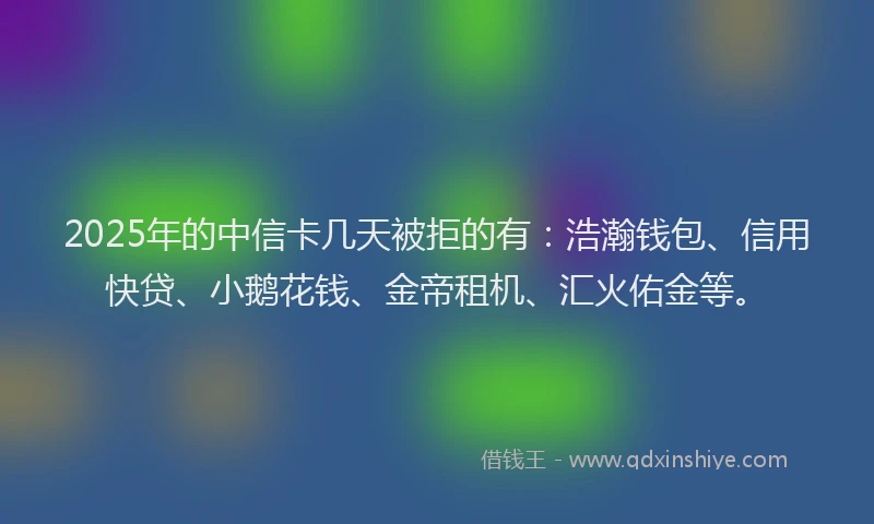 2025年的中信卡几天被拒的有：浩瀚钱包、信用快贷、小鹅花钱、金帝租机、汇火佑金等。