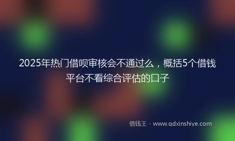 2025年热门借呗审核会不通过么，概括5个借钱平台不看综合评估的口子