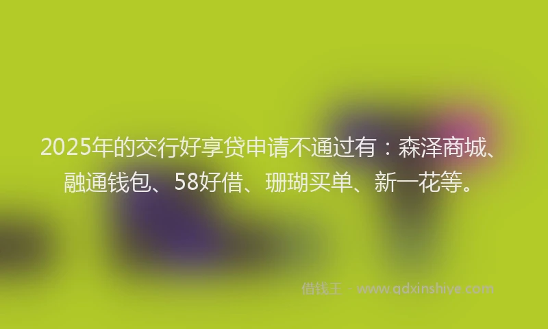 2025年的交行好享贷申请不通过有：森泽商城、融通钱包、58好借、珊瑚买单、新一花等。