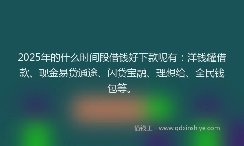 2025年的什么时间段借钱好下款呢有：洋钱罐借款、现金易贷通途、闪贷宝融、理想给、全民钱包等。