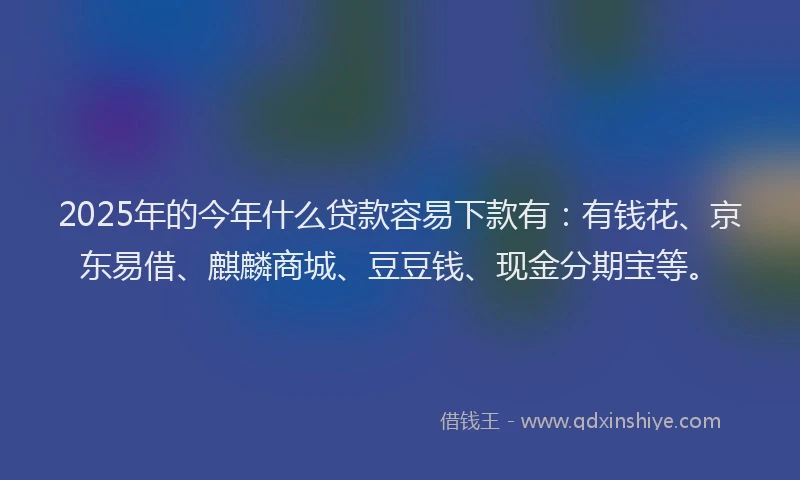2025年的今年什么贷款容易下款有：有钱花、京东易借、麒麟商城、豆豆钱、现金分期宝等。