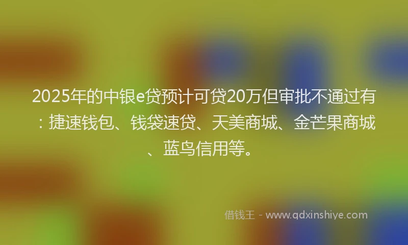 2025年的中银e贷预计可贷20万但审批不通过有：捷速钱包、钱袋速贷、天美商城、金芒果商城、蓝鸟信用等。