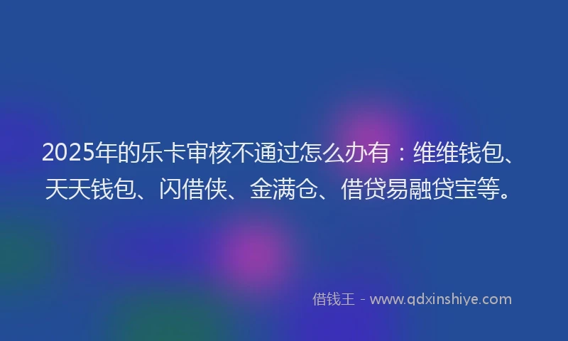 2025年的乐卡审核不通过怎么办有：维维钱包、天天钱包、闪借侠、金满仓、借贷易融贷宝等。