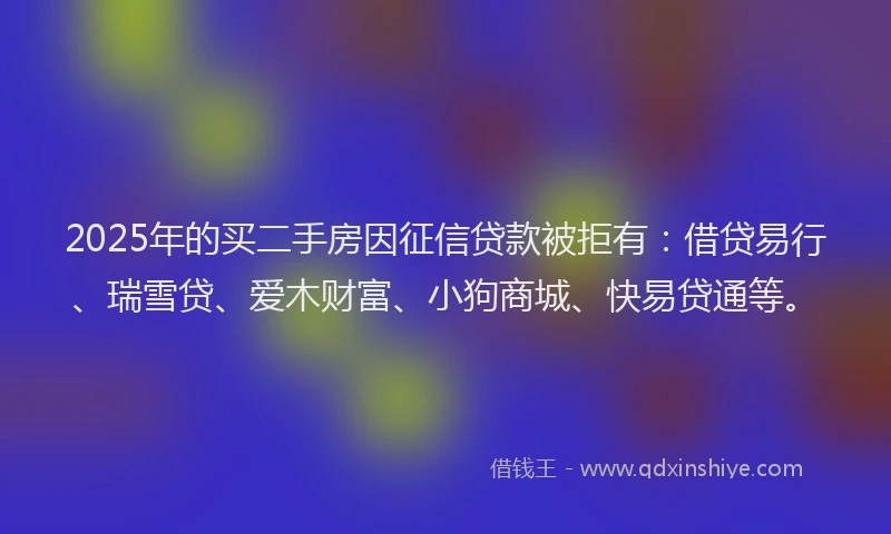2025年的买二手房因征信贷款被拒有：借贷易行、瑞雪贷、爱木财富、小狗商城、快易贷通等。