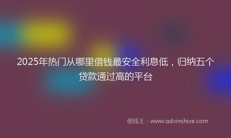 2025年热门从哪里借钱最安全利息低，归纳五个贷款通过高的平台