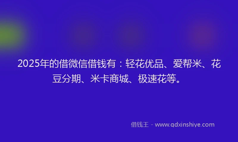 2025年的借微信借钱有：轻花优品、爱帮米、花豆分期、米卡商城、极速花等。