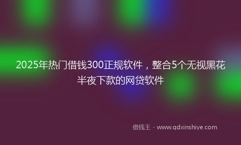 2025年热门借钱300正规软件，整合5个无视黑花半夜下款的网贷软件