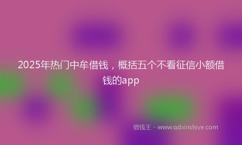 2025年热门中牟借钱，概括五个不看征信小额借钱的app