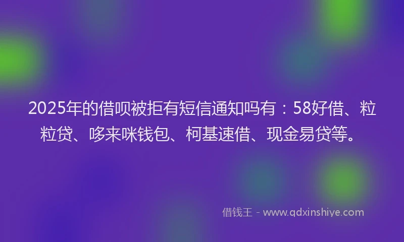 2025年的借呗被拒有短信通知吗有：58好借、粒粒贷、哆来咪钱包、柯基速借、现金易贷等。