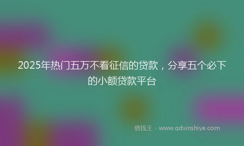 2025年热门五万不看征信的贷款，分享五个必下的小额贷款平台