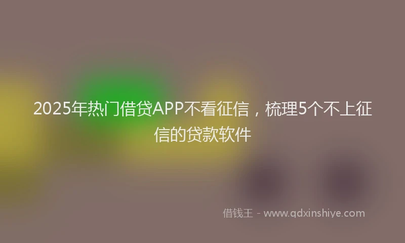 2025年热门借贷APP不看征信，梳理5个不上征信的贷款软件