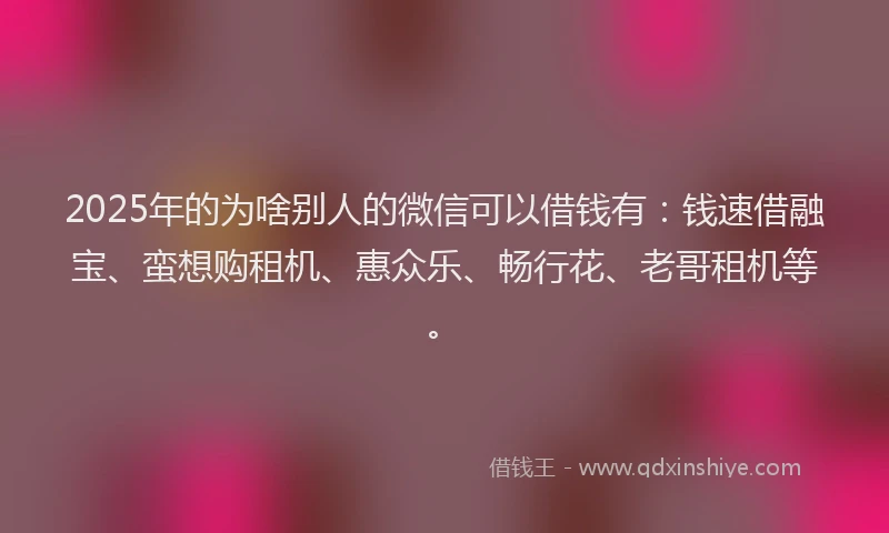 2025年的为啥别人的微信可以借钱有：钱速借融宝、蛮想购租机、惠众乐、畅行花、老哥租机等。