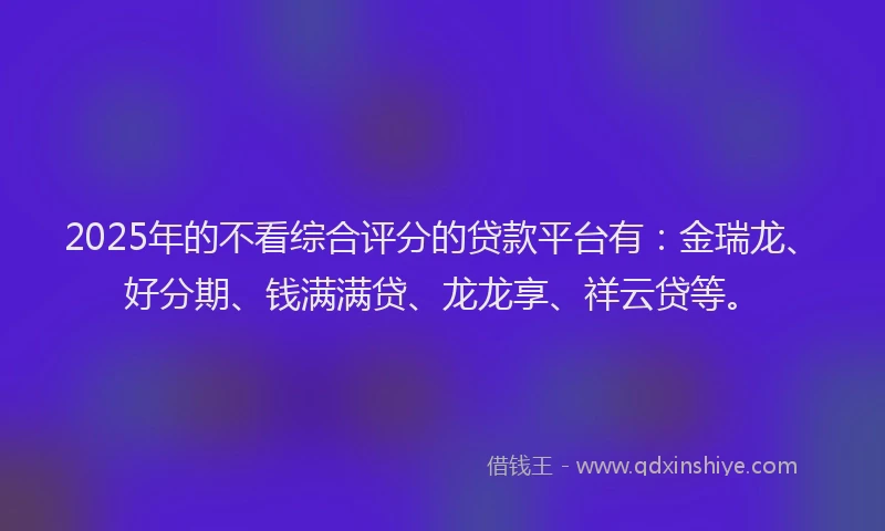 2025年的不看综合评分的贷款平台有：金瑞龙、好分期、钱满满贷、龙龙享、祥云贷等。