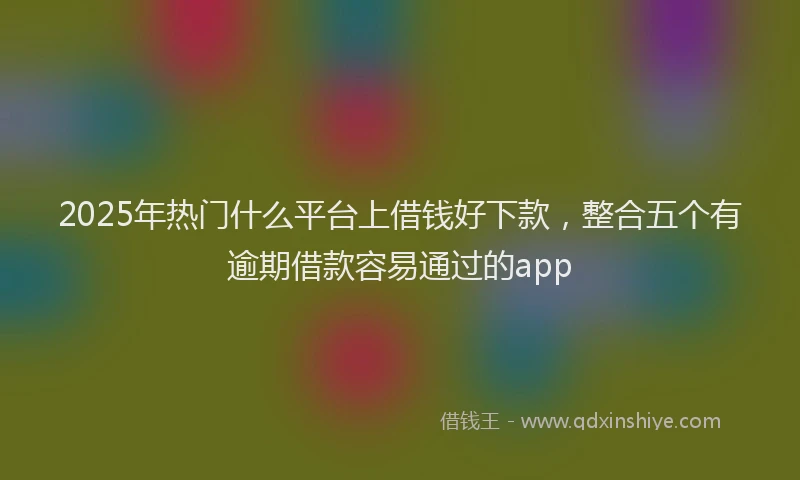 2025年热门什么平台上借钱好下款，整合五个有逾期借款容易通过的app